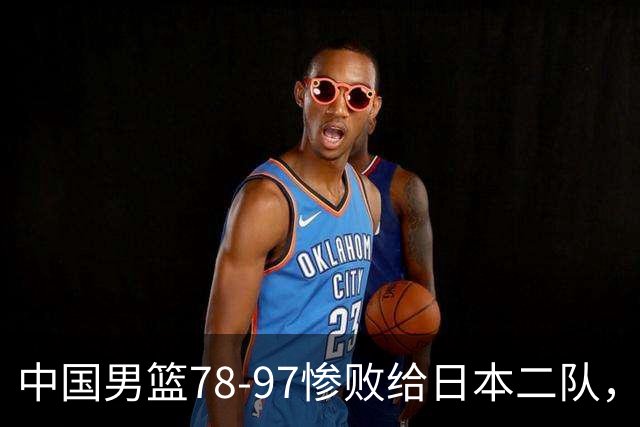 中国男篮78-97惨败给日本二队，两大问题明显，多名媒体人喊话郭士强下课